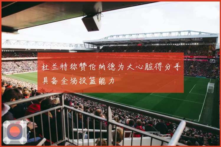 杜兰特称赞伦纳德为大心脏得分手具备全场投篮能力