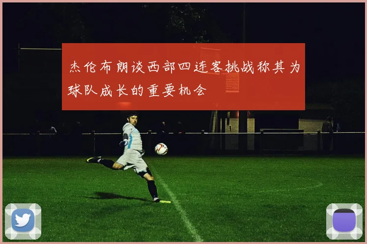 杰伦布朗谈西部四连客挑战称其为球队成长的重要机会