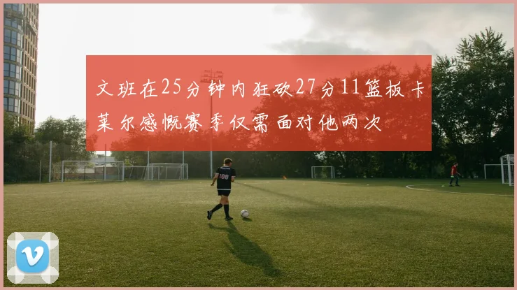 文班在25分钟内狂砍27分11篮板卡莱尔感慨赛季仅需面对他两次