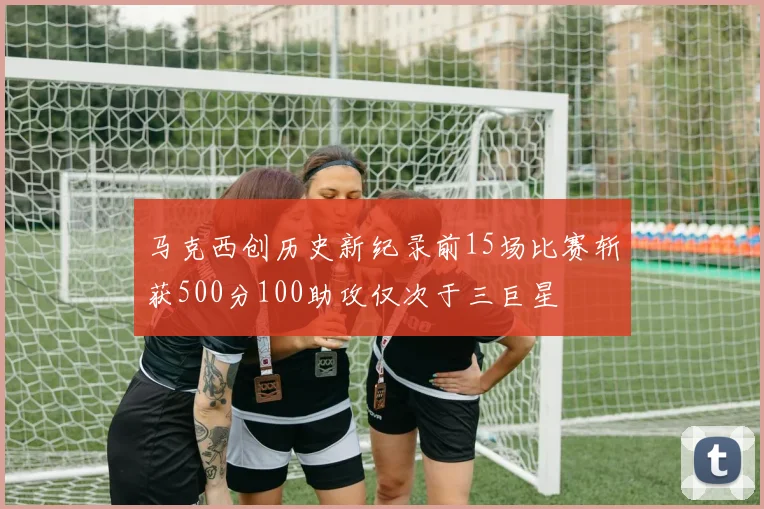马克西创历史新纪录前15场比赛斩获500分100助攻仅次于三巨星