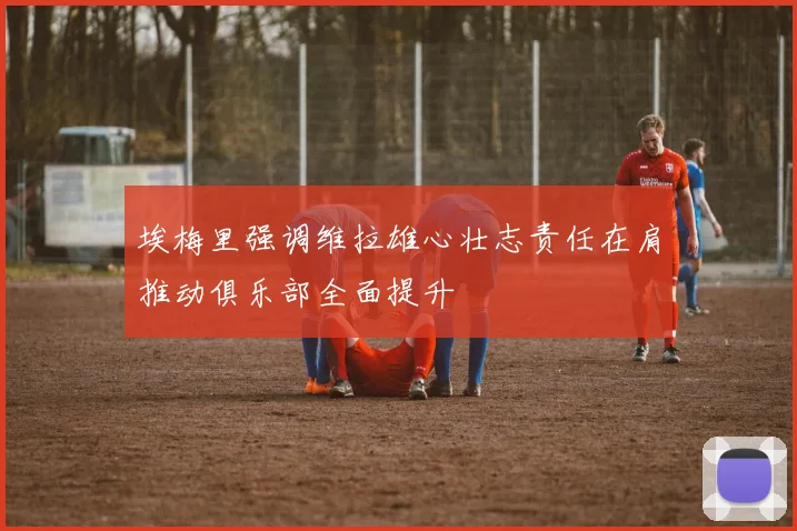 埃梅里强调维拉雄心壮志责任在肩推动俱乐部全面提升