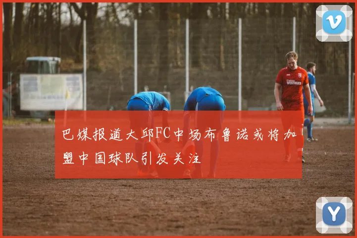 巴媒报道大邱FC中场布鲁诺或将加盟中国球队引发关注