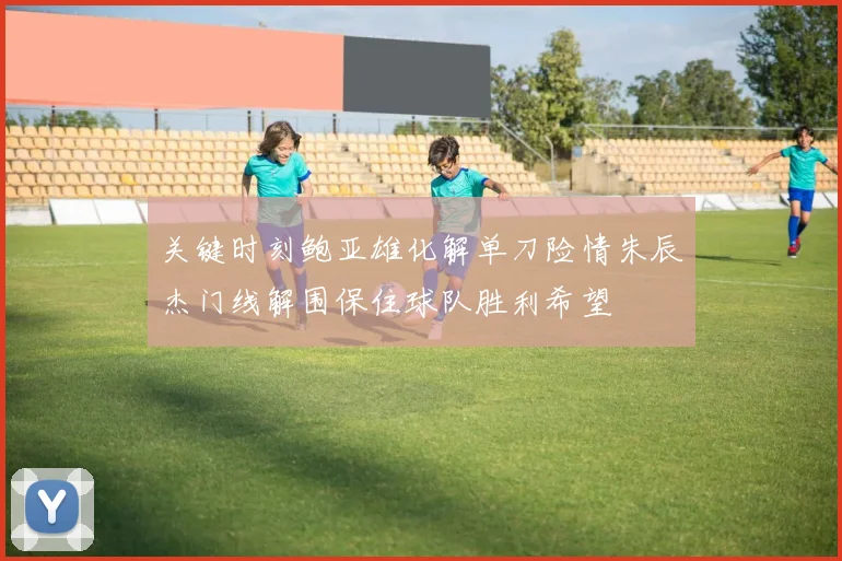 关键时刻鲍亚雄化解单刀险情朱辰杰门线解围保住球队胜利希望