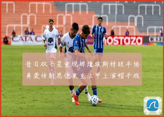 昔日双子星重现辉煌埃斯特旺半场奔袭传射恩德里克法甲上演帽子戏法