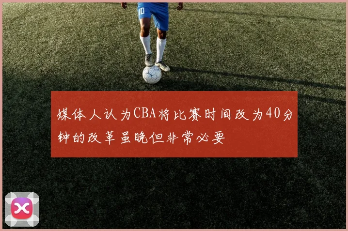 媒体人认为CBA将比赛时间改为40分钟的改革虽晚但非常必要