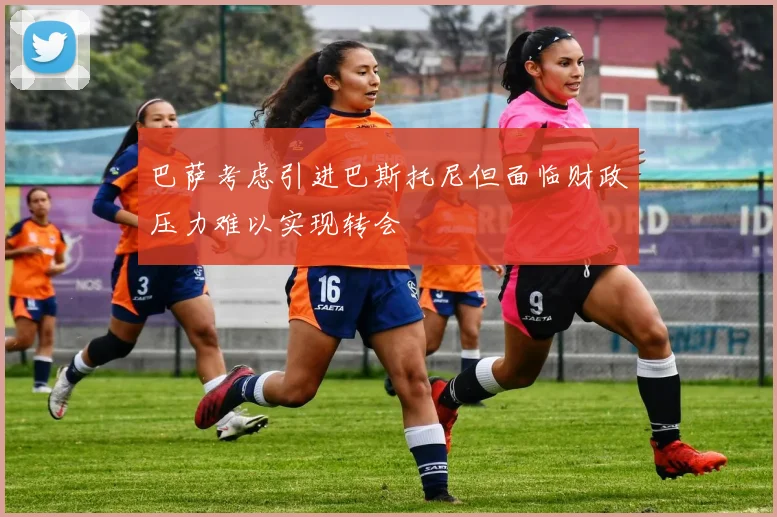 巴萨考虑引进巴斯托尼但面临财政压力难以实现转会