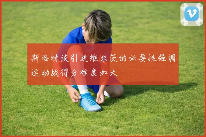 斯洛特谈引进维尔茨的必要性强调运动战得分难度加大