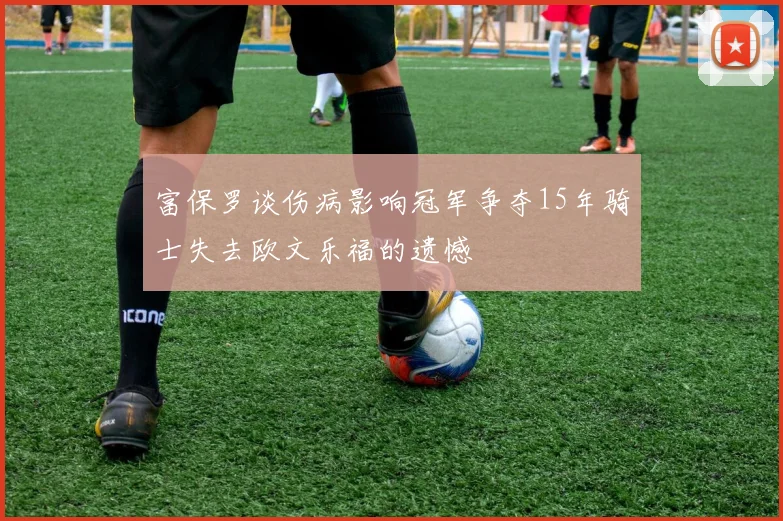 富保罗谈伤病影响冠军争夺15年骑士失去欧文乐福的遗憾
