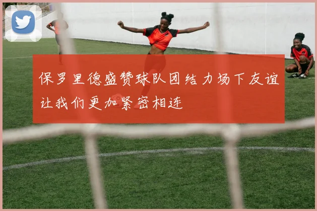 保罗里德盛赞球队团结力场下友谊让我们更加紧密相连