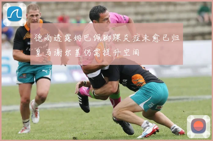 德尚透露姆巴佩脚踝炎症未愈已归皇马谢尔基仍需提升空间
