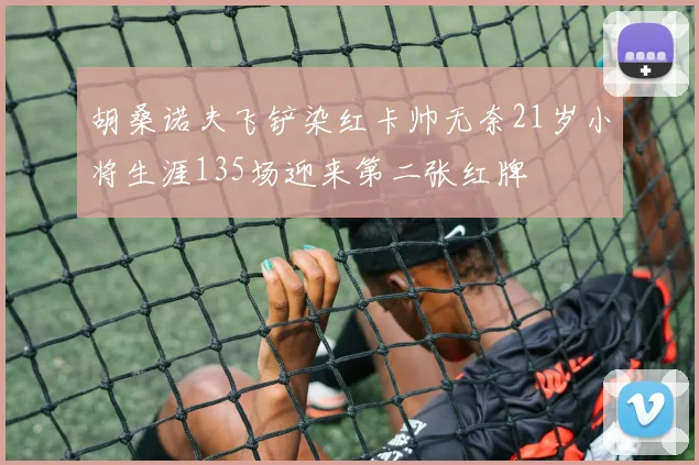 胡桑诺夫飞铲染红卡帅无奈21岁小将生涯135场迎来第二张红牌