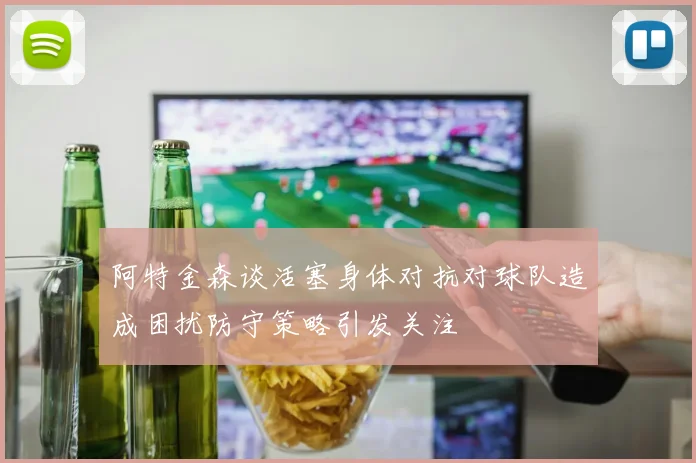 阿特金森谈活塞身体对抗对球队造成困扰防守策略引发关注