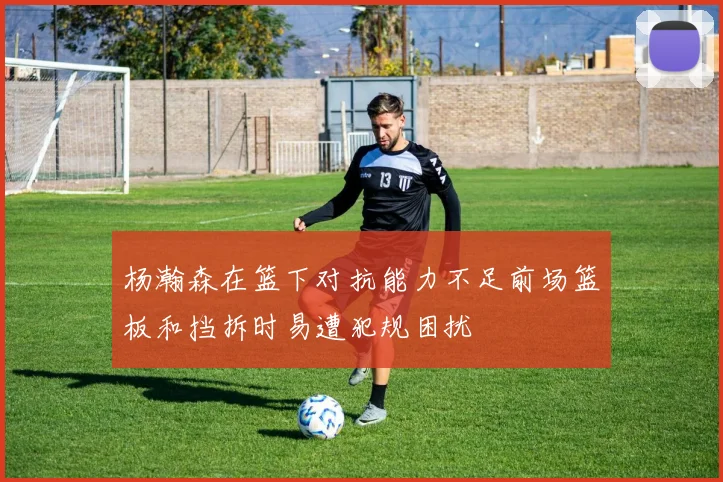 杨瀚森在篮下对抗能力不足前场篮板和挡拆时易遭犯规困扰