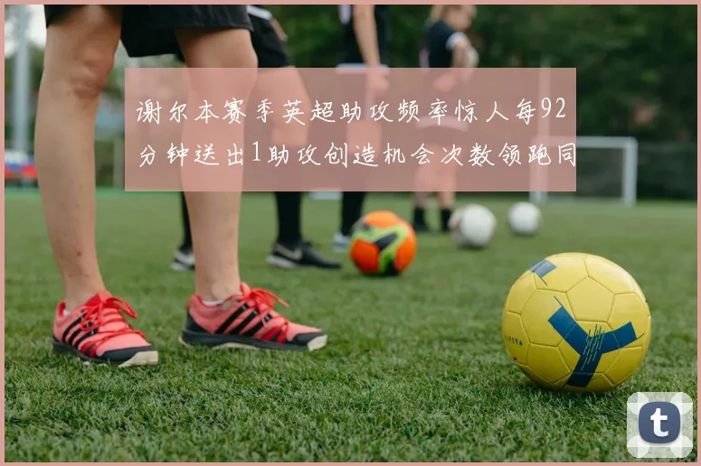 谢尔本赛季英超助攻频率惊人每92分钟送出1助攻创造机会次数领跑同期