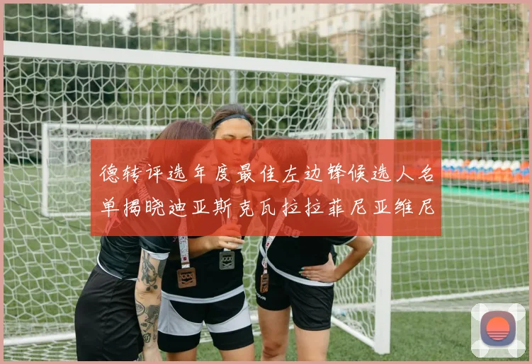 德转评选年度最佳左边锋候选人名单揭晓迪亚斯克瓦拉拉菲尼亚维尼修斯争夺荣誉