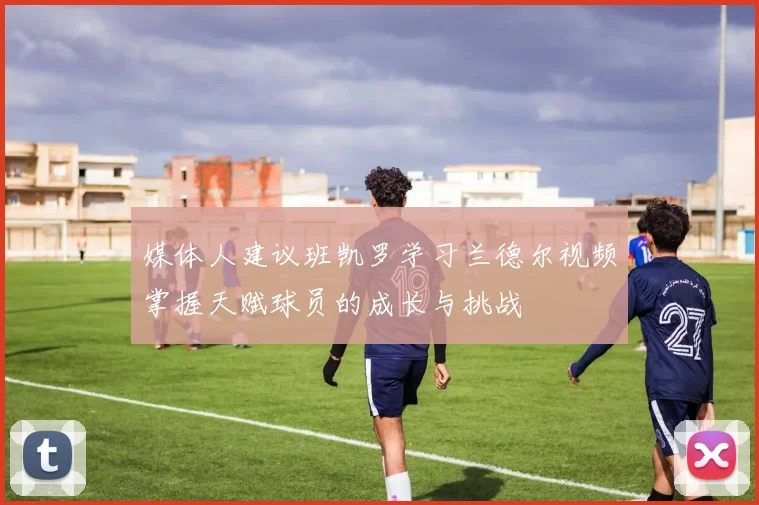 媒体人建议班凯罗学习兰德尔视频掌握天赋球员的成长与挑战